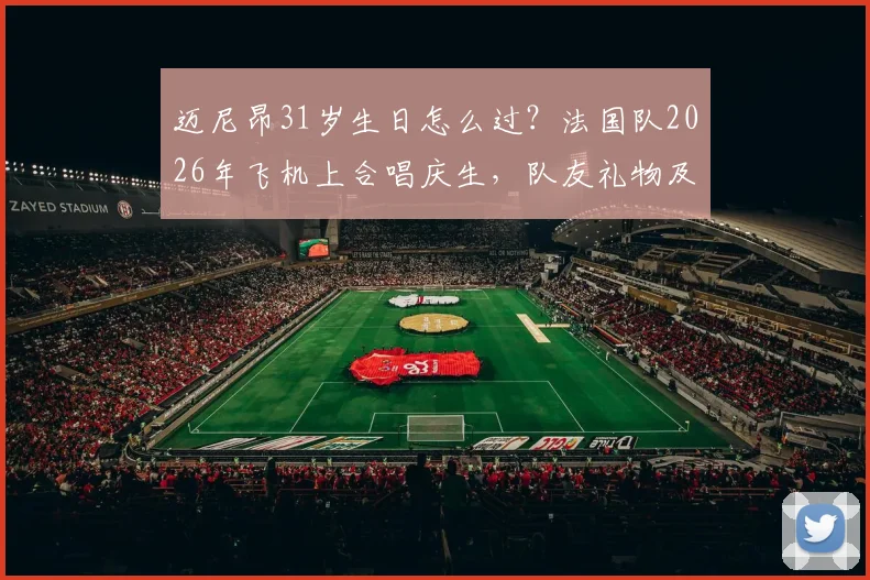 迈尼昂31岁生日怎么过?法国队2026年飞机上合唱庆生,队友礼物及蛋糕细节引热议