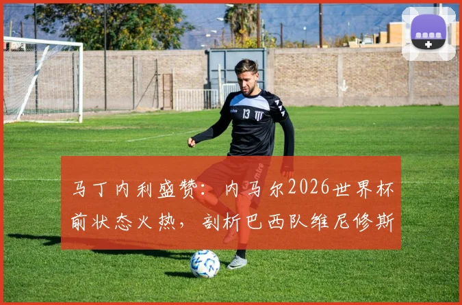 马丁内利盛赞：内马尔2026世界杯前状态火热，剖析巴西队维尼修斯等锋线巨星合作前景