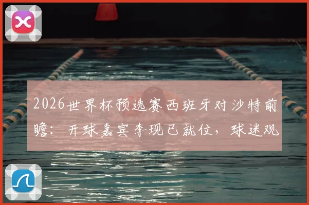2026世界杯预选赛西班牙对沙特前瞻:开球嘉宾李现已就位,球迷观赛指南全解析