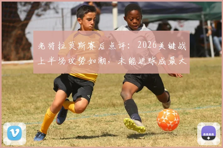 老将拉莫斯赛后点评：2026关键战上半场攻势如潮，未能进球成最大遗憾，详解比赛惊心动魄之处