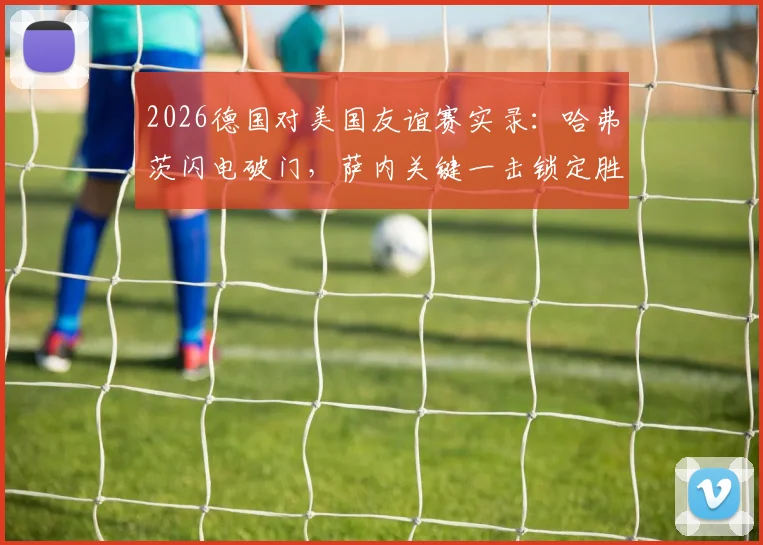 2026德国对美国友谊赛实录：哈弗茨闪电破门，萨内关键一击锁定胜局，最终比分2-1