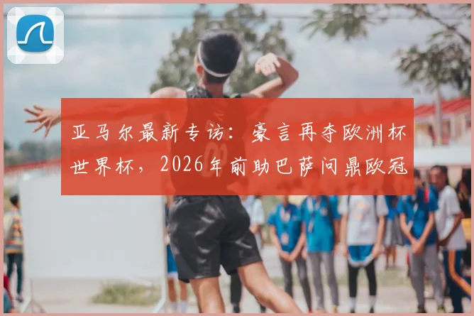 亚马尔最新专访：豪言再夺欧洲杯世界杯，2026年前助巴萨问鼎欧冠，详细解析其未来规划与目标