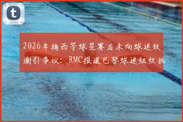 2026年梅西等球星赛后未向球迷致谢引争议：RMC报道巴黎球迷组织抗议风波全解析与后续影响