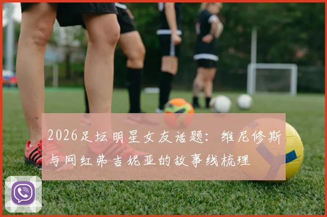 2026足坛明星女友话题：维尼修斯与网红弗吉妮亚的故事线梳理