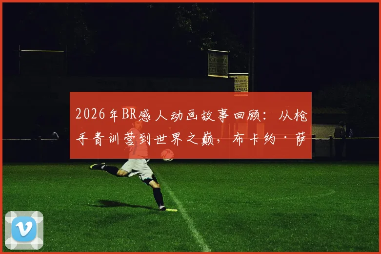 2026年BR感人动画故事回顾：从枪手青训营到世界之巅，布卡约·萨卡的传奇征程
