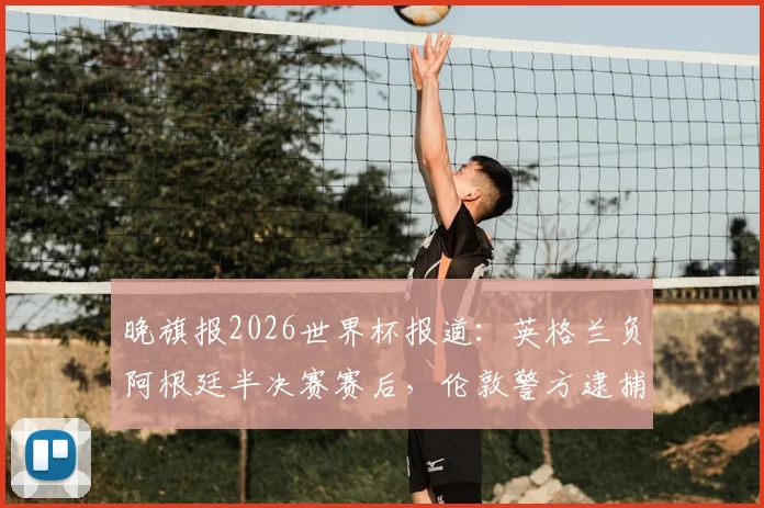 晚旗报2026世界杯报道：英格兰负阿根廷半决赛赛后，伦敦警方逮捕7人详情与事件深度分析