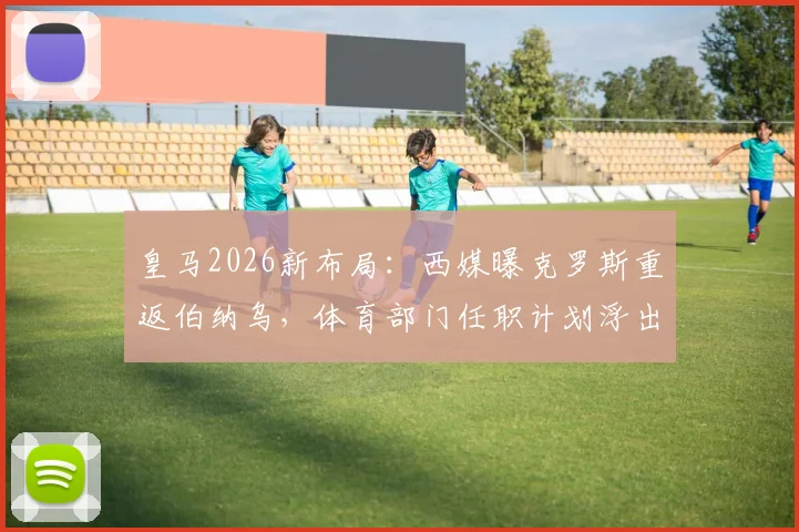皇马2026新布局：西媒曝克罗斯重返伯纳乌，体育部门任职计划浮出水面