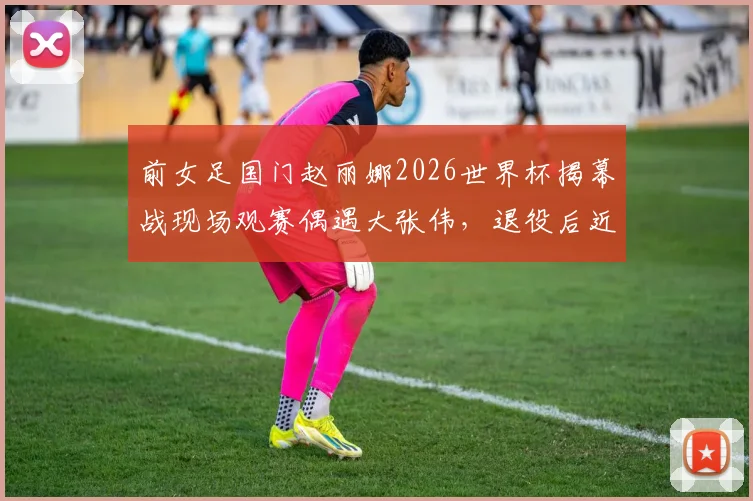 前女足国门赵丽娜2026世界杯揭幕战现场观赛偶遇大张伟，退役后近况与时尚观赛穿搭引关注