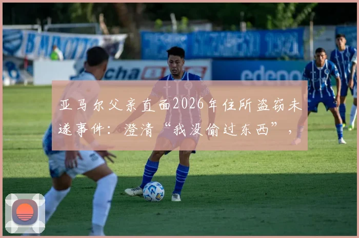 亚马尔父亲直面2026年住所盗窃未遂事件：澄清“我没偷过东西”，揭露两名恶徒作案细节与球星家庭安保启示