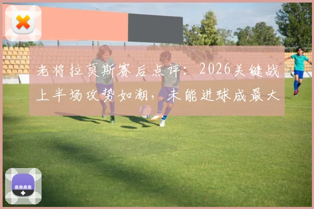 老将拉莫斯赛后点评：2026关键战上半场攻势如潮，未能进球成最大遗憾，详解比赛惊心动魄之处