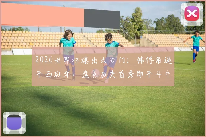 2026世界杯爆出大冷门:佛得角逼平西班牙,盘点历史首秀即平斗牛士的球队与佛得角足球实力解析