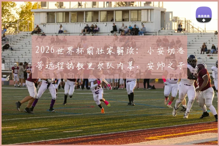 2026世界杯前独家解读：小安切洛蒂远程执教里尔队内幕，安帅之子如何兼顾巴西队助教工作