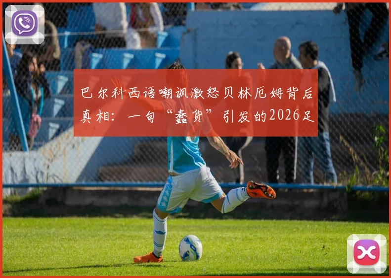 巴尔科西语嘲讽激怒贝林厄姆背后真相：一句“蠢货”引发的2026足坛风波全回顾