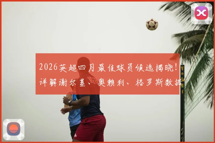 2026英超四月最佳球员候选揭晓!详解谢尔基、奥赖利、格罗斯数据表现,预测最终获奖者