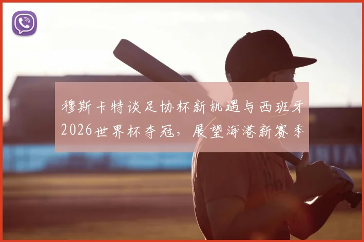 穆斯卡特谈足协杯新机遇与西班牙2026世界杯夺冠,展望海港新赛季战术变化与杯赛前景
