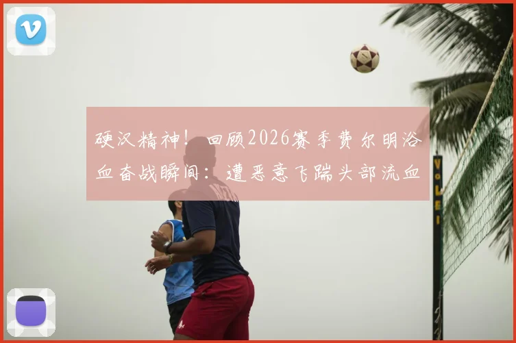 硬汉精神！回顾2026赛季费尔明浴血奋战瞬间：遭恶意飞踹头部流血，简单包扎后坚持比赛震撼全场