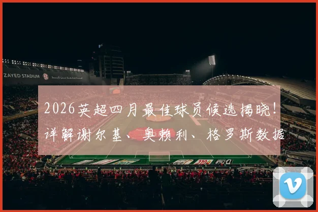 2026英超四月最佳球员候选揭晓！详解谢尔基、奥赖利、格罗斯数据表现，预测最终获奖者
