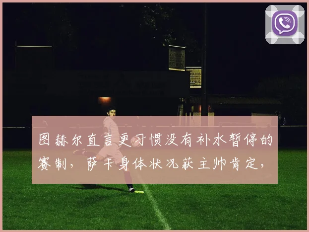 图赫尔直言更习惯没有补水暂停的赛制，萨卡身体状况获主帅肯定，2026欧冠规则引关注