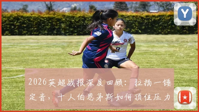 2026英超战报深度回顾:拉扬一锤定音,十人伯恩茅斯如何顶住压力1-0力克十人富勒姆?关键数据与红牌争议解析