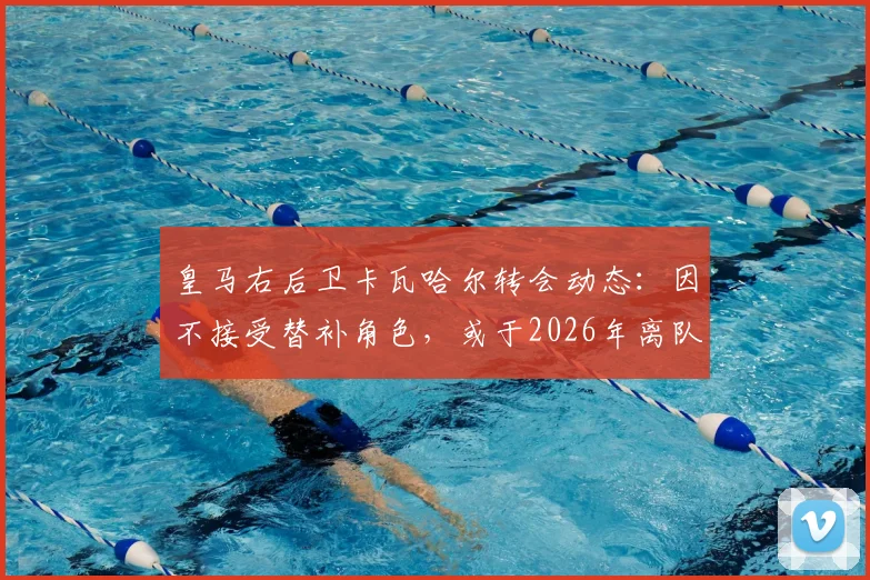 皇马右后卫卡瓦哈尔转会动态:因不接受替补角色,或于2026年离队加盟卡塔尔联赛