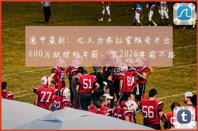 意甲最新：尤文为弗拉霍维奇开出600万欧续约年薪，若2026年前不接受将面临离队