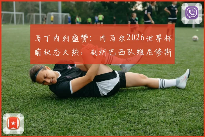 马丁内利盛赞:内马尔2026世界杯前状态火热,剖析巴西队维尼修斯等锋线巨星合作前景