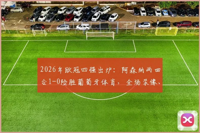 2026年欧冠四强出炉：阿森纳两回合1-0险胜葡萄牙体育，全场录像、战术解析及晋级前景深度讨论