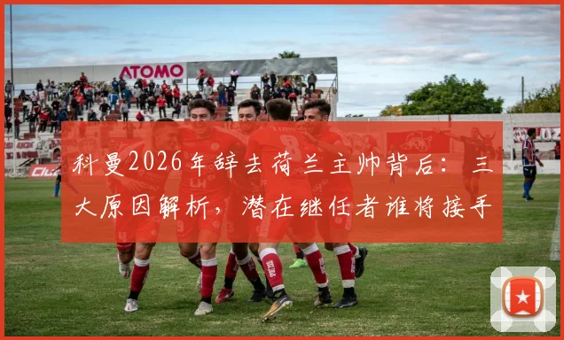 科曼2026年辞去荷兰主帅背后：三大原因解析，潜在继任者谁将接手，欧洲杯备战何去何从？