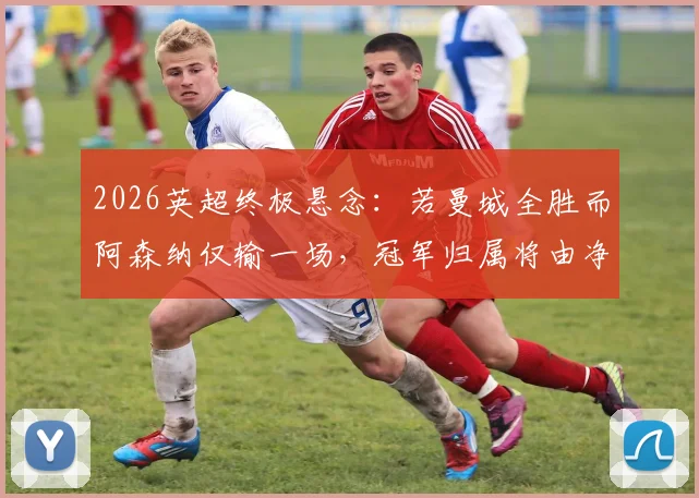2026英超终极悬念：若曼城全胜而阿森纳仅输一场，冠军归属将由净胜球决定，详细规则与历史案例分析