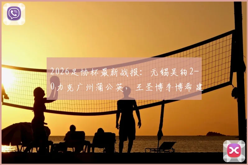 2026足协杯最新战报：无锡吴钩2-0力克广州蒲公英，王圣博李博希建功，比赛过程详解