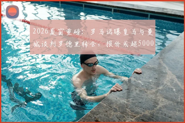 2026夏窗重磅：罗马诺曝皇马与曼城谈判罗德里转会，报价或超5000万欧，解析皇马中场补强策略与潜在影响