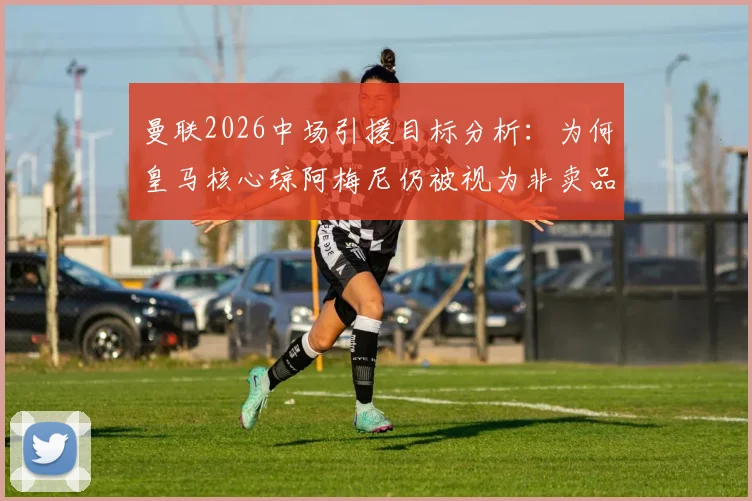 曼联2026中场引援目标分析：为何皇马核心琼阿梅尼仍被视为非卖品，曼联引援计划面临挑战