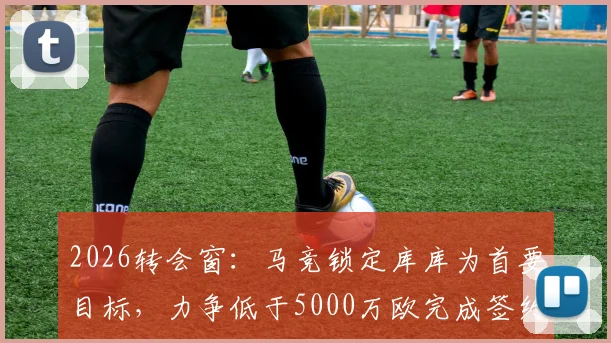 2026转会窗：马竞锁定库库为首要目标，力争低于5000万欧完成签约，交易难点与球员前景深度剖析