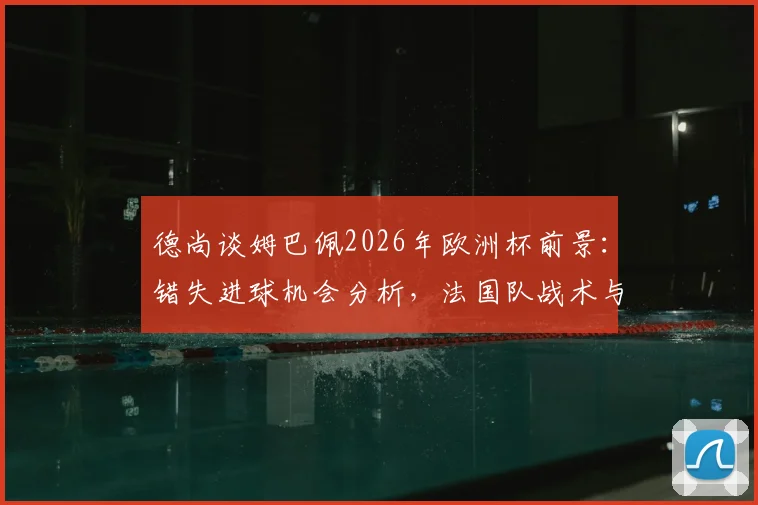 德尚谈姆巴佩2026年欧洲杯前景:错失进球机会分析,法国队战术与西班牙对比全解析