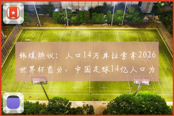 韩媒热议：人口14万库拉索拿2026世界杯首分，中国足球14亿人口为何仍难突破？深度对比与现状分析