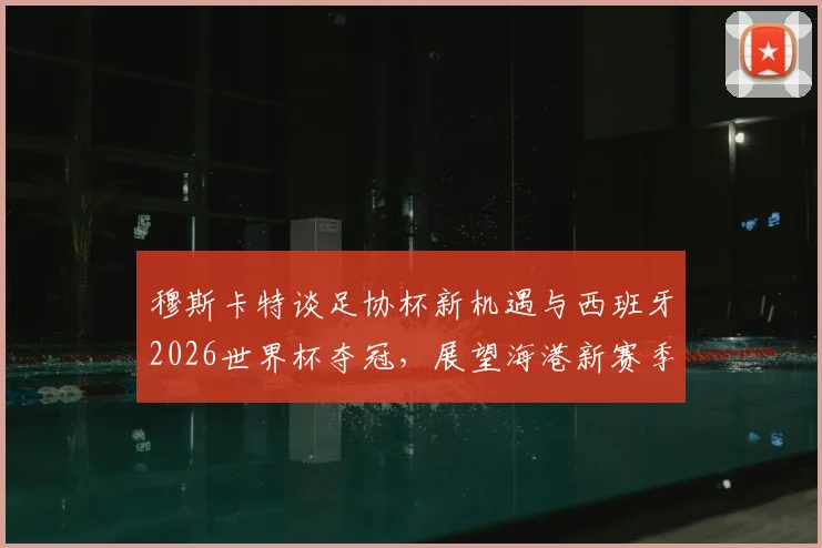 穆斯卡特谈足协杯新机遇与西班牙2026世界杯夺冠，展望海港新赛季战术变化与杯赛前景