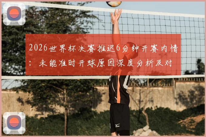2026世界杯决赛推迟6分钟开赛内情:未能准时开球原因深度分析及对赛事影响解读