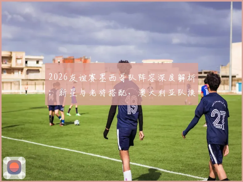 2026友谊赛墨西哥队阵容深度解析：新星与老将搭配，澳大利亚队换人频繁战术多变，比赛看点一览