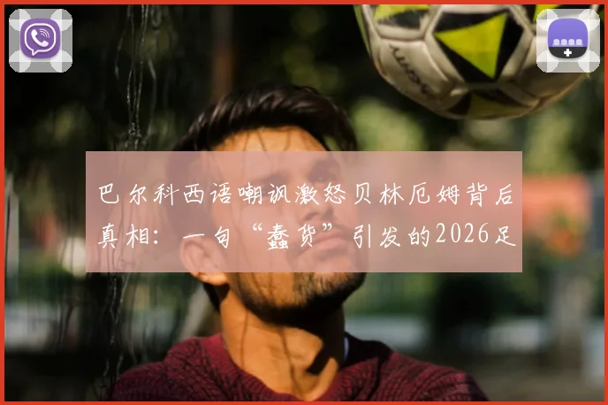 巴尔科西语嘲讽激怒贝林厄姆背后真相：一句“蠢货”引发的2026足坛风波全回顾