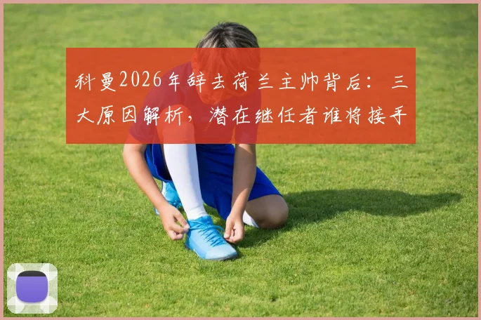 科曼2026年辞去荷兰主帅背后:三大原因解析,潜在继任者谁将接手,欧洲杯备战何去何从?