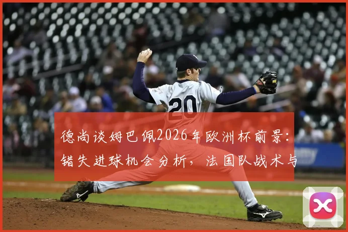 德尚谈姆巴佩2026年欧洲杯前景：错失进球机会分析，法国队战术与西班牙对比全解析