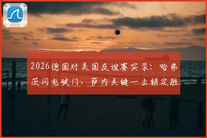 2026德国对美国友谊赛实录:哈弗茨闪电破门,萨内关键一击锁定胜局,最终比分2-1
