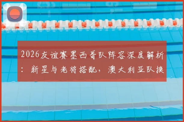2026友谊赛墨西哥队阵容深度解析：新星与老将搭配，澳大利亚队换人频繁战术多变，比赛看点一览