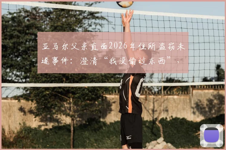亚马尔父亲直面2026年住所盗窃未遂事件：澄清“我没偷过东西”，揭露两名恶徒作案细节与球星家庭安保启示