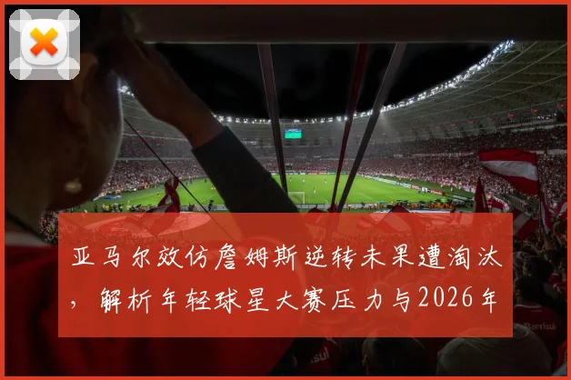 亚马尔效仿詹姆斯逆转未果遭淘汰,解析年轻球星大赛压力与2026年经典战例启示