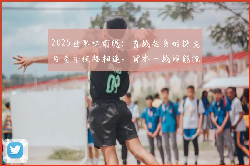 2026世界杯前瞻：首战告负的捷克与南非狭路相逢，背水一战谁能抢下关键三分？
