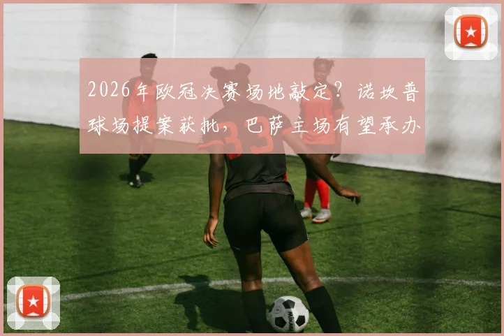 2026年欧冠决赛场地敲定?诺坎普球场提案获批,巴萨主场有望承办,最新进展与分析