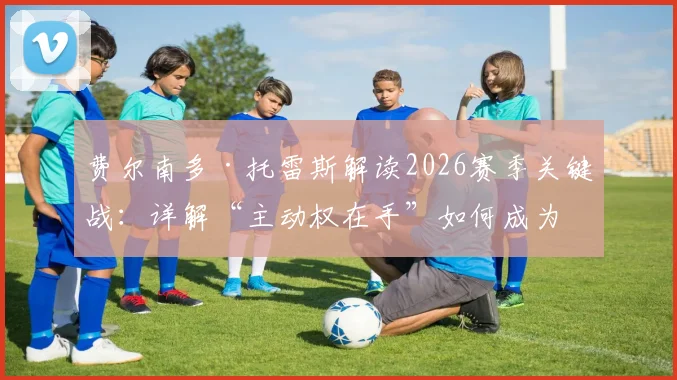 费尔南多·托雷斯解读2026赛季关键战：详解“主动权在手”如何成为争冠决定性因素，附球队战术展望