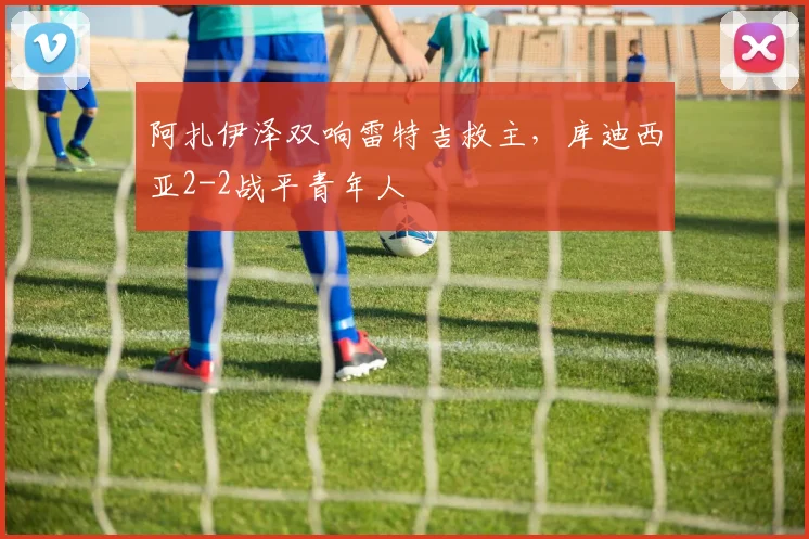 阿扎伊泽双响雷特吉救主，库迪西亚2-2战平青年人