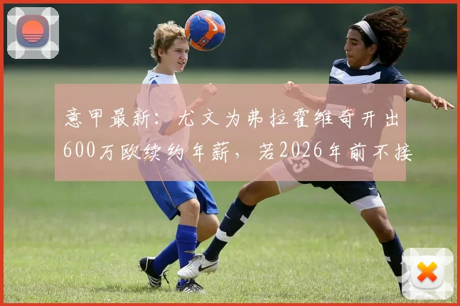 意甲最新：尤文为弗拉霍维奇开出600万欧续约年薪，若2026年前不接受将面临离队